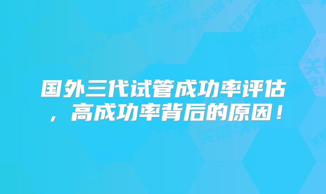 国外三代试管成功率评估，高成功率背后的原因！