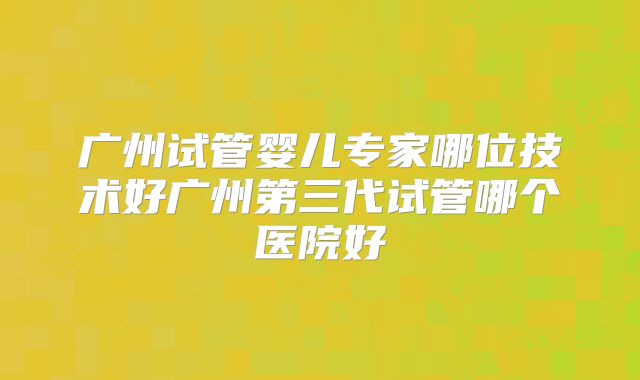 广州试管婴儿专家哪位技术好广州第三代试管哪个医院好