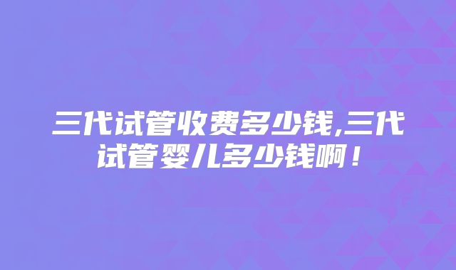三代试管收费多少钱,三代试管婴儿多少钱啊!