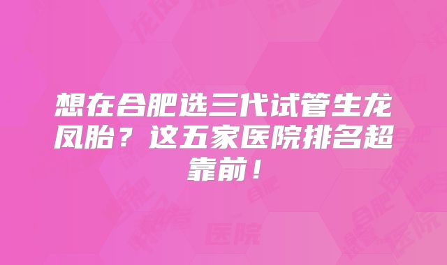 想在合肥选三代试管生龙凤胎?这五家医院排名超靠前!