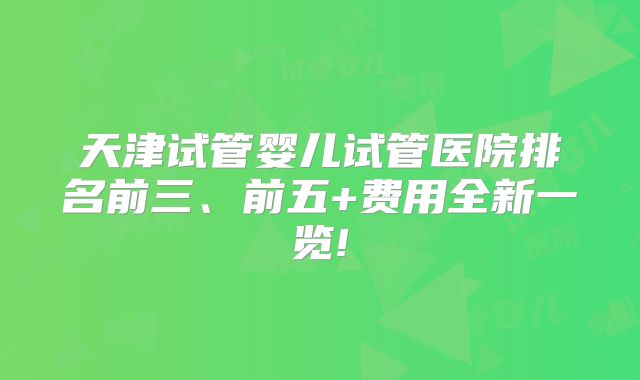 天津试管婴儿试管医院排名前三、前五+费用全新一览!