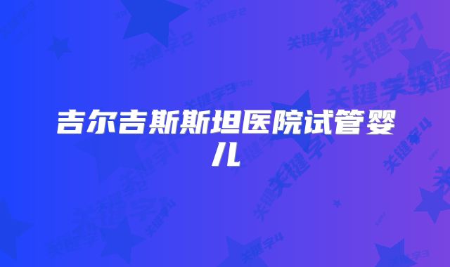 吉尔吉斯斯坦医院试管婴儿
