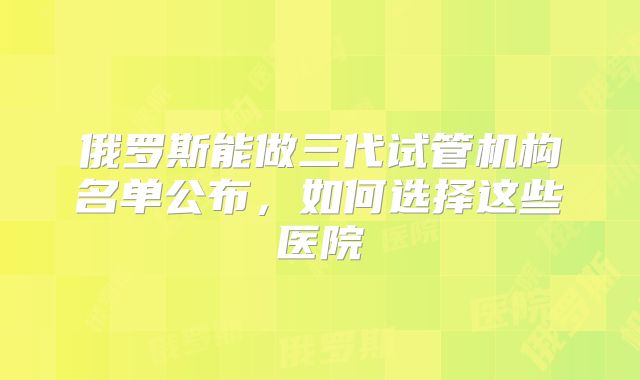 俄罗斯能做三代试管机构名单公布，如何选择这些医院