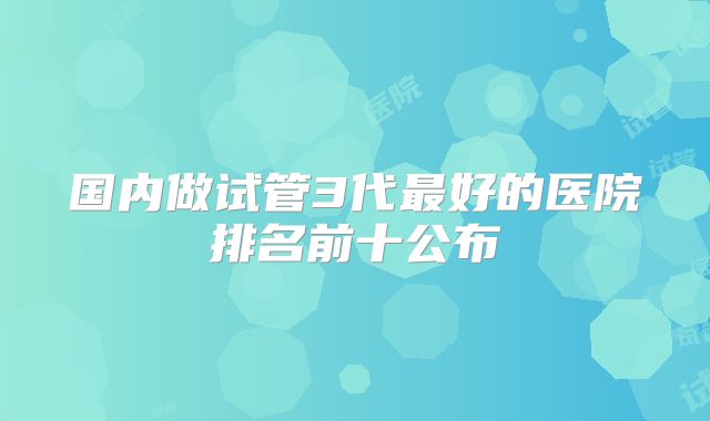 国内做试管3代最好的医院排名前十公布