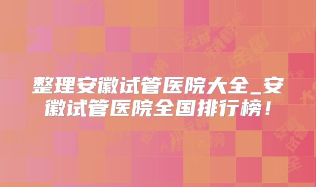 整理安徽试管医院大全_安徽试管医院全国排行榜!