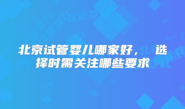 北京试管婴儿哪家好, 选择时需关注哪些要求