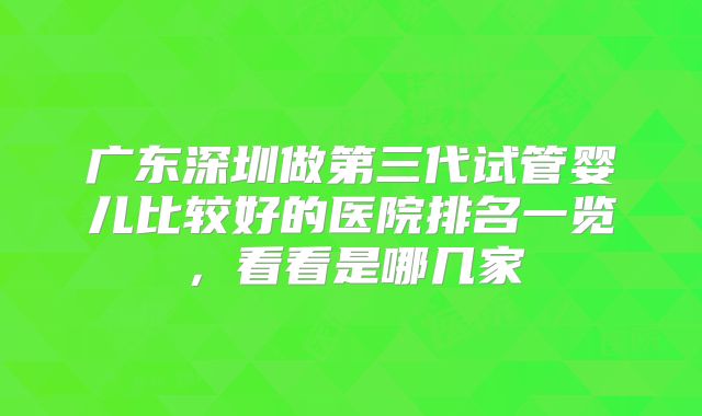 广东深圳做第三代试管婴儿比较好的医院排名一览，看看是哪几家
