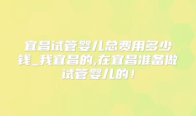 宜昌试管婴儿总费用多少钱_我宜昌的,在宜昌准备做试管婴儿的！