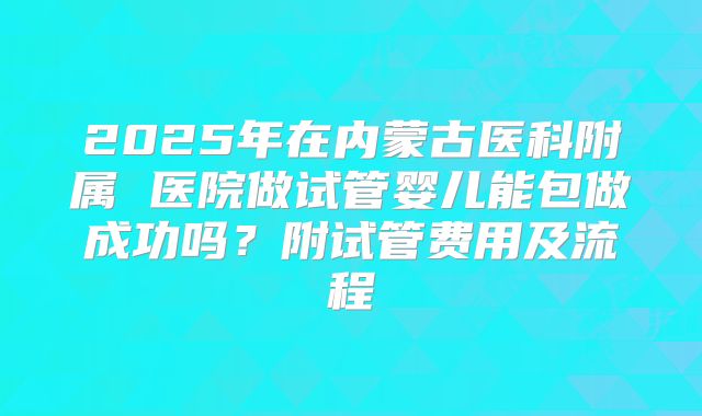 2025年在内蒙古医科附属 医院做试管婴儿能包做成功吗?附试管费用及流程