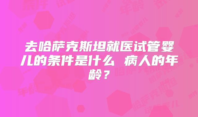 去哈萨克斯坦就医试管婴儿的条件是什么 病人的年龄？