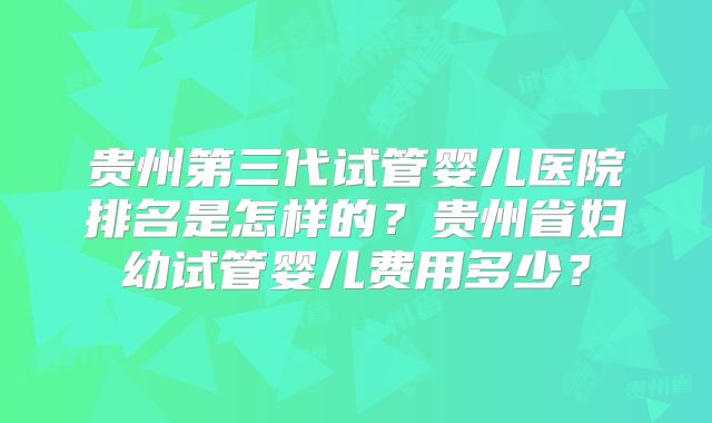 贵州第三代试管婴儿医院排名是怎样的？贵州省妇幼试管婴儿费用多少？