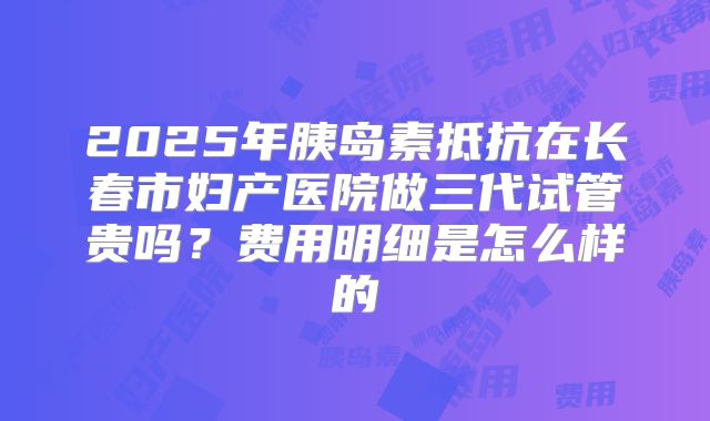 2025年胰岛素抵抗在长春市妇产医院做三代试管贵吗？费用明细是怎么样的