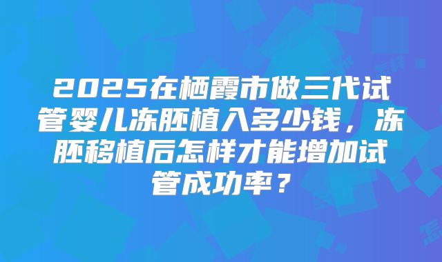 2025在栖霞市做三代试管婴儿冻胚植入多少钱,冻胚移植后怎样才能增加试管成功率?