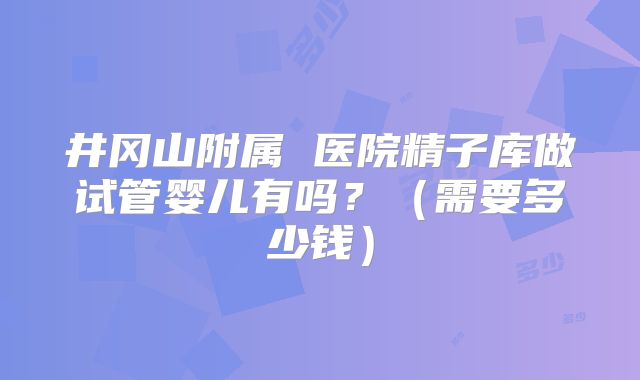 井冈山附属 医院精子库做试管婴儿有吗？（需要多少钱）