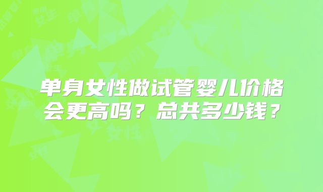 单身女性做试管婴儿价格会更高吗？总共多少钱？