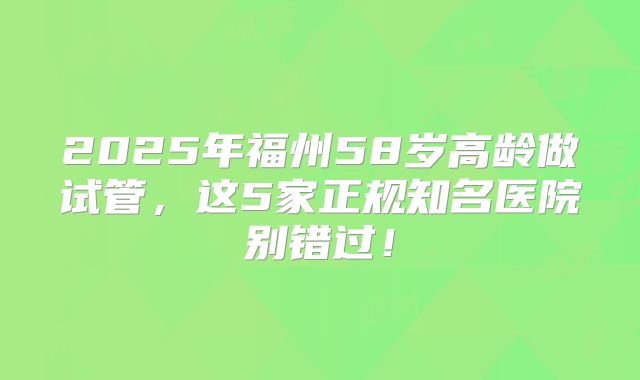 2025年福州58岁高龄做试管，这5家正规知名医院别错过！