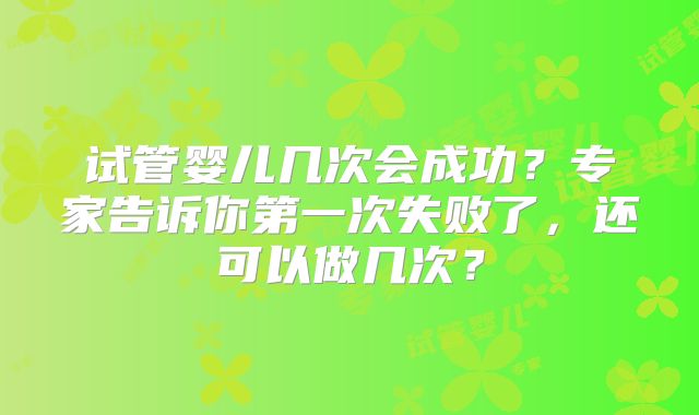 试管婴儿几次会成功？专家告诉你第一次失败了，还可以做几次？