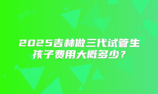 2025吉林做三代试管生孩子费用大概多少？