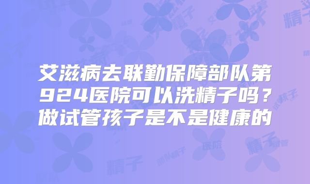 艾滋病去联勤保障部队第924医院可以洗精子吗？做试管孩子是不是健康的