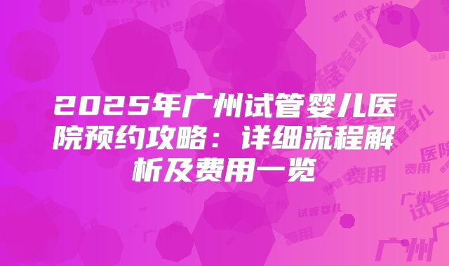 2025年广州试管婴儿医院预约攻略：详细流程解析及费用一览