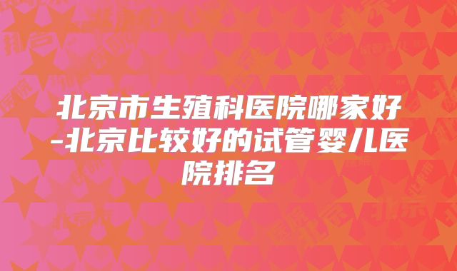 北京市生殖科医院哪家好-北京比较好的试管婴儿医院排名