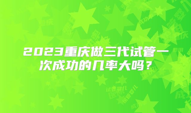 2023重庆做三代试管一次成功的几率大吗？