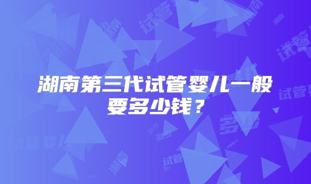 湖南第三代试管婴儿一般要多少钱？