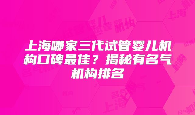 上海哪家三代试管婴儿机构口碑最佳？揭秘有名气机构排名