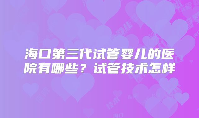 海口第三代试管婴儿的医院有哪些？试管技术怎样