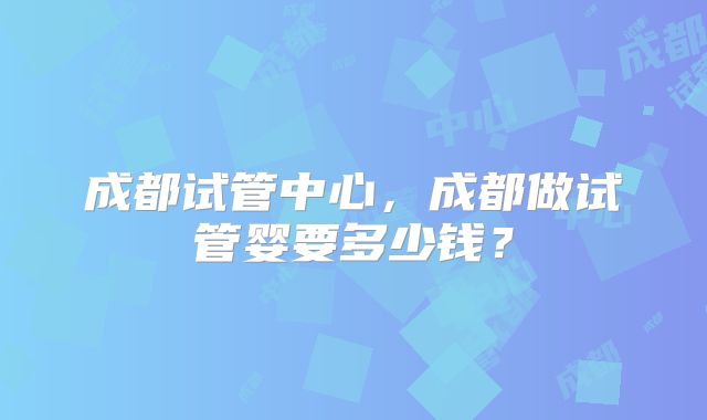 成都试管中心，成都做试管婴要多少钱？
