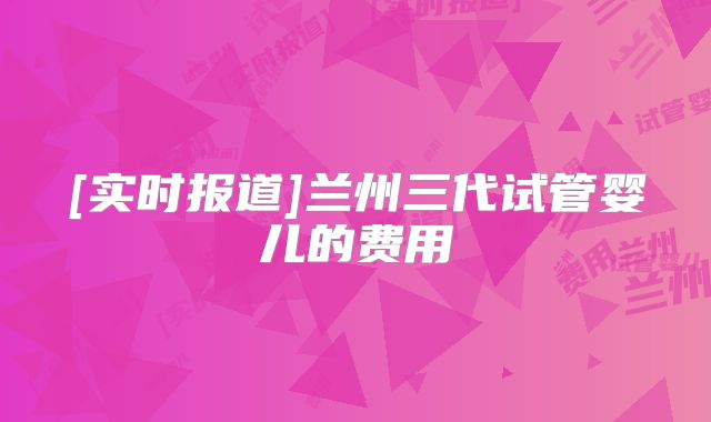 [实时报道]兰州三代试管婴儿的费用