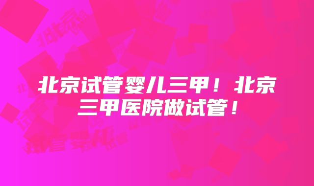 北京试管婴儿三甲！北京三甲医院做试管！
