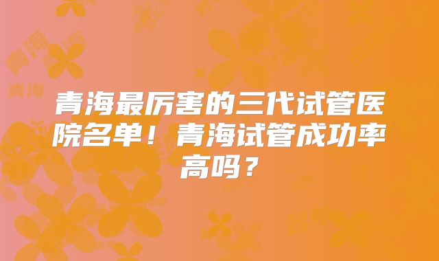 青海最厉害的三代试管医院名单！青海试管成功率高吗？