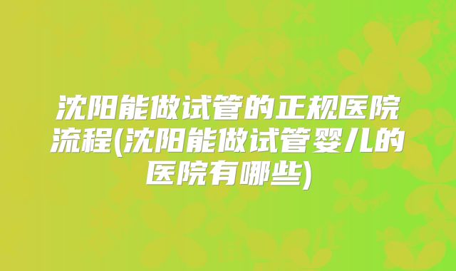 沈阳能做试管的正规医院流程(沈阳能做试管婴儿的医院有哪些)