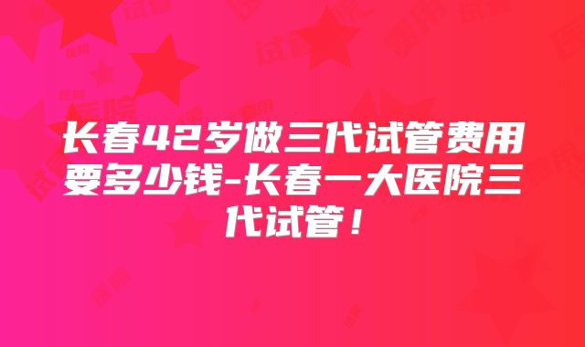 长春42岁做三代试管费用要多少钱-长春一大医院三代试管！