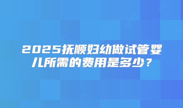 2025抚顺妇幼做试管婴儿所需的费用是多少？