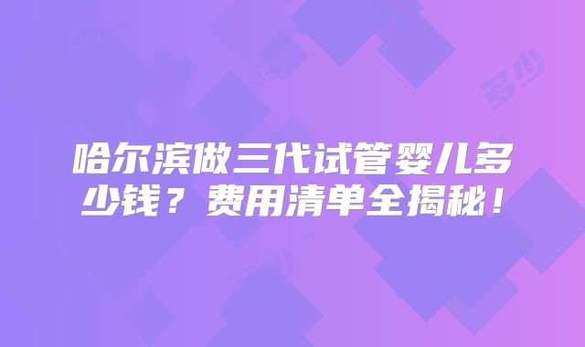 哈尔滨做三代试管婴儿多少钱？费用清单全揭秘！