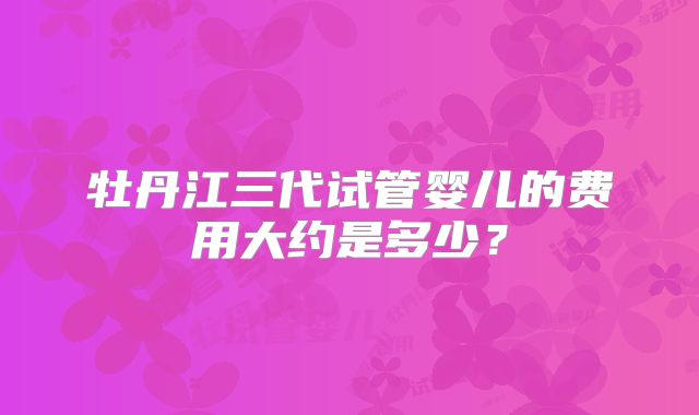 牡丹江三代试管婴儿的费用大约是多少?