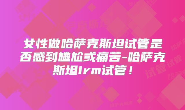 女性做哈萨克斯坦试管是否感到尴尬或痛苦-哈萨克斯坦irm试管！
