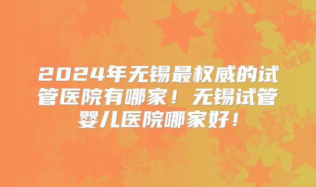 2024年无锡最权威的试管医院有哪家！无锡试管婴儿医院哪家好！