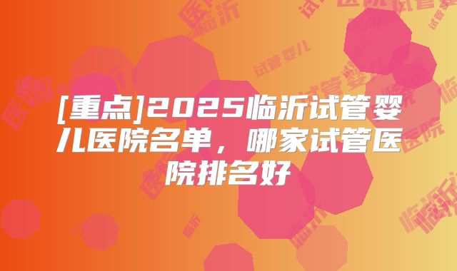[重点]2025临沂试管婴儿医院名单，哪家试管医院排名好