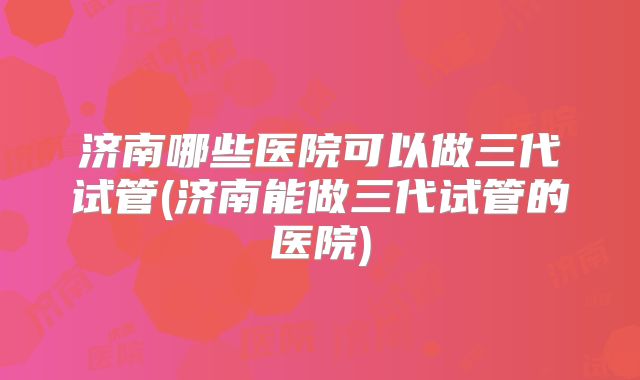 济南哪些医院可以做三代试管(济南能做三代试管的医院)