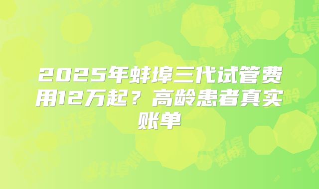 2025年蚌埠三代试管费用12万起？高龄患者真实账单