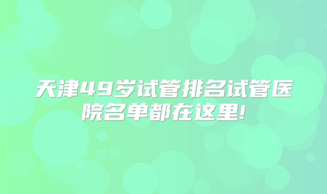 天津49岁试管排名试管医院名单都在这里!