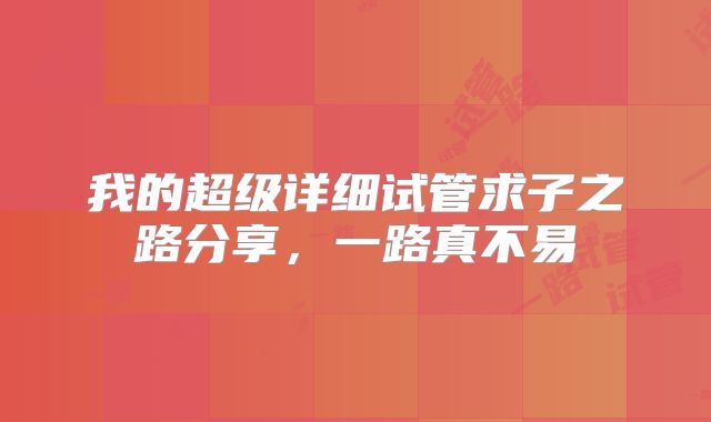 我的超级详细试管求子之路分享，一路真不易