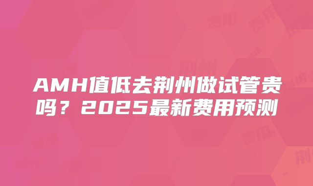 AMH值低去荆州做试管贵吗？2025最新费用预测