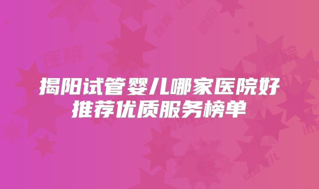 揭阳试管婴儿哪家医院好推荐优质服务榜单