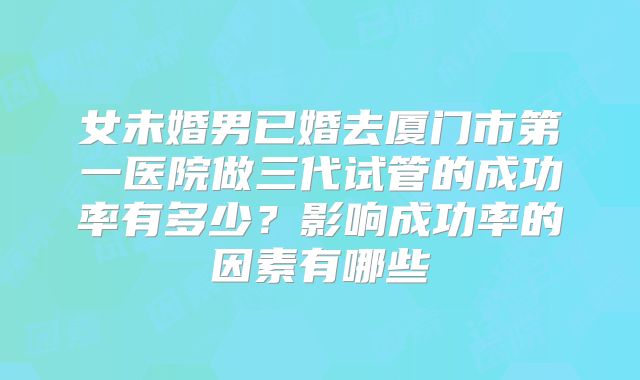女未婚男已婚去厦门市第一医院做三代试管的成功率有多少?影响成功率的因素有哪些