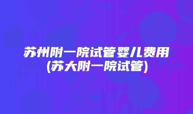 苏州附一院试管婴儿费用(苏大附一院试管)
