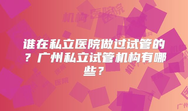 谁在私立医院做过试管的？广州私立试管机构有哪些？